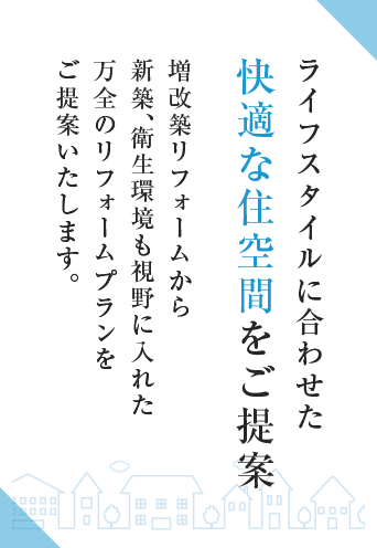 ライフスタイルに合わせた快適な住空間をご提案 増改築リフォームから新築、衛生環境も視野に入れた万全のリフォームプランをご提案いたします。