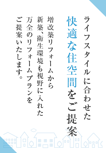 ライフスタイルに合わせた快適な住空間をご提案 増改築リフォームから新築、衛生環境も視野に入れた万全のリフォームプランをご提案いたします。